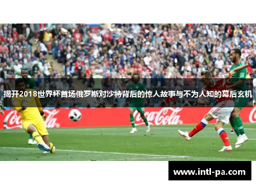 揭开2018世界杯首场俄罗斯对沙特背后的惊人故事与不为人知的幕后玄机