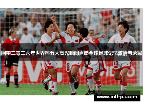 回望二零二六年世界杯五大高光瞬间点燃全球足球记忆激情与荣耀