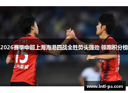 2026赛季中超上海海港四战全胜势头强劲 领跑积分榜