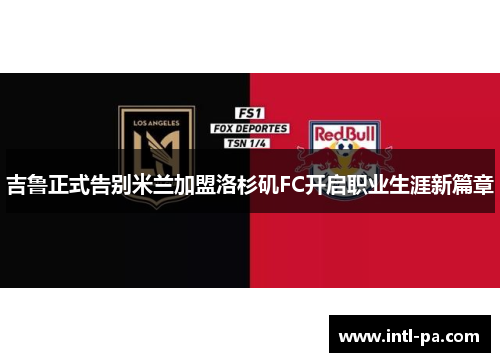 吉鲁正式告别米兰加盟洛杉矶FC开启职业生涯新篇章