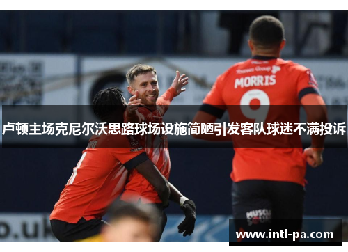 卢顿主场克尼尔沃思路球场设施简陋引发客队球迷不满投诉 卢顿主场克尼尔沃思路球场设施简陋引发客队球迷不满投诉