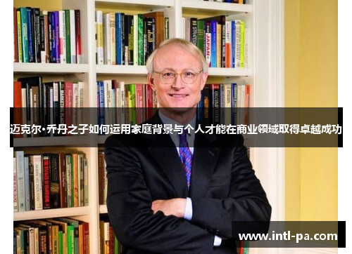 迈克尔·乔丹之子如何运用家庭背景与个人才能在商业领域取得卓越成功