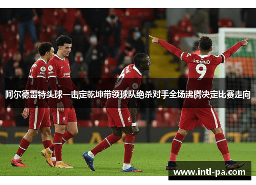 阿尔德雷特头球一击定乾坤带领球队绝杀对手全场沸腾决定比赛走向