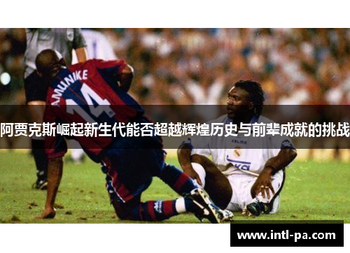 阿贾克斯崛起新生代能否超越辉煌历史与前辈成就的挑战