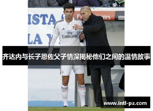 齐达内与长子恩佐父子情深揭秘他们之间的温情故事 齐达内与长子恩佐父子情深揭秘他们之间的温情故事