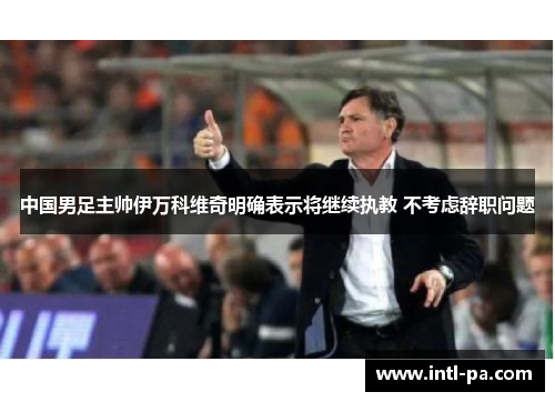 中国男足主帅伊万科维奇明确表示将继续执教 不考虑辞职问题 中国男足主帅伊万科维奇明确表示将继续执教 不考虑辞职问题