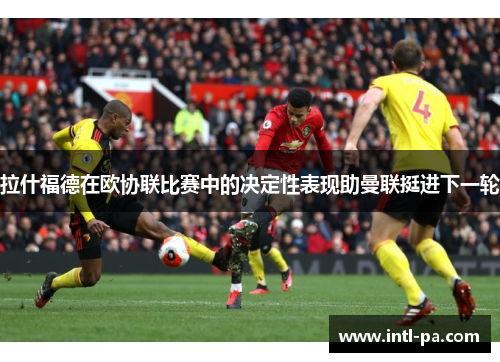 拉什福德在欧协联比赛中的决定性表现助曼联挺进下一轮 拉什福德在欧协联比赛中的决定性表现助曼联挺进下一轮