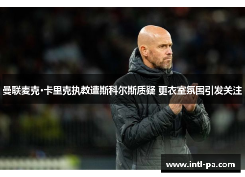 曼联麦克·卡里克执教遭斯科尔斯质疑 更衣室氛围引发关注 曼联麦克·卡里克执教遭斯科尔斯质疑 更衣室氛围引发关注