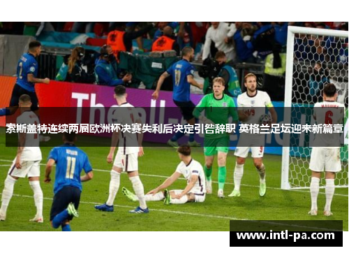 索斯盖特连续两届欧洲杯决赛失利后决定引咎辞职 英格兰足坛迎来新篇章 索斯盖特连续两届欧洲杯决赛失利后决定引咎辞职 英格兰足坛迎来新篇章